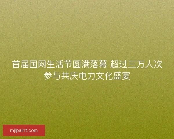 首届国网生活节圆满落幕 超过三万人次参与共庆电力文化盛宴